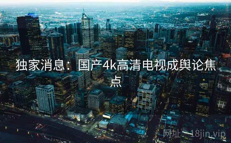独家消息:国产4k高清电视成舆论焦点