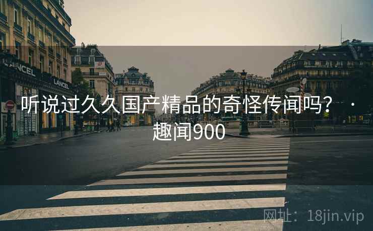 听说过久久国产精品的奇怪传闻吗? · 趣闻900