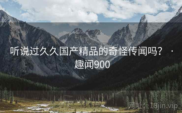 听说过久久国产精品的奇怪传闻吗? · 趣闻900