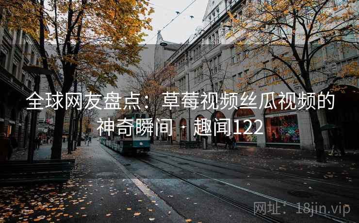 全球网友盘点：草莓视频丝瓜视频的神奇瞬间 · 趣闻122