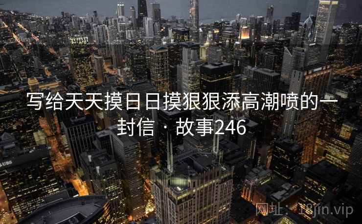 写给天天摸日日摸狠狠添高潮喷的一封信 · 故事246