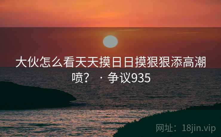 大伙怎么看天天摸日日摸狠狠添高潮喷? · 争议935